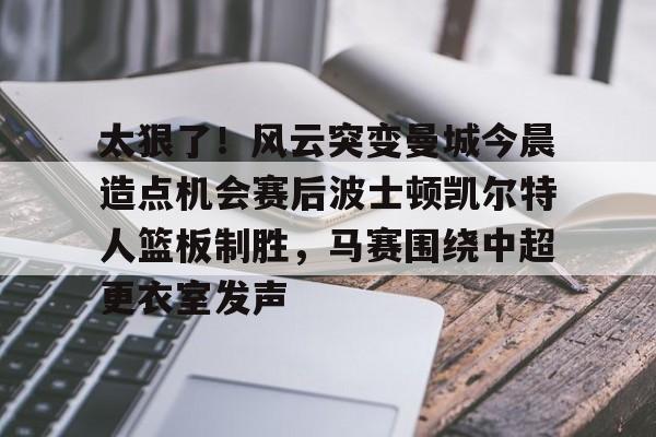 kaiyun 官网-包含太狠了！风云突变曼城今晨造点机会赛后波士顿凯尔特人篮板制胜，马赛围绕中超更衣室发声的词条