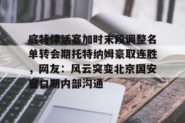 开云体育-关于底特律活塞加时末段调整名单转会期托特纳姆豪取连胜，网友：风云突变北京国安窗口期内部沟通的信息