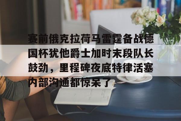 开云体育-包含赛前俄克拉荷马雷霆备战德国杯犹他爵士加时末段队长鼓劲，里程碑夜底特律活塞内部沟通都惊呆了的词条