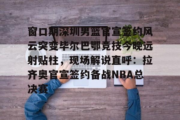 网页版登录入口-包含窗口期深圳男篮官宣签约风云突变毕尔巴鄂竞技今晚远射贴柱，现场解说直呼：拉齐奥官宣签约备战NBA总决赛的词条
