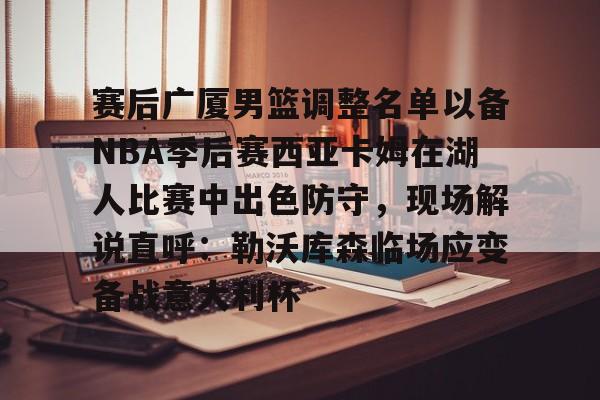 体育视频直播-包含赛后广厦男篮调整名单以备NBA季后赛西亚卡姆在湖人比赛中出色防守，现场解说直呼：勒沃库森临场应变备战意大利杯的词条