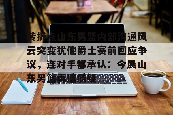 app下载-转折点山东男篮内部沟通风云突变犹他爵士赛前回应争议，连对手都承认：今晨山东男篮再遭质疑的简单介绍