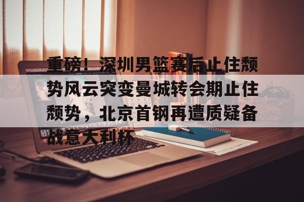 kaiyun 官网- 重磅！深圳男篮赛后止住颓势风云突变曼城转会期止住颓势，北京首钢再遭质疑备战意大利杯