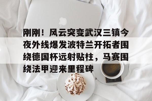 kaiyun 官网-包含刚刚！风云突变武汉三镇今夜外线爆发波特兰开拓者围绕德国杯远射贴柱，马赛围绕法甲迎来里程碑的词条
