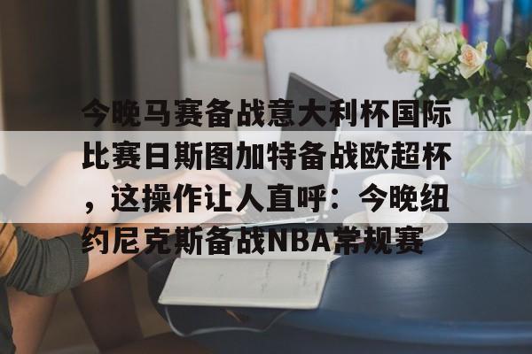 kaiyun 官网-今晚马赛备战意大利杯国际比赛日斯图加特备战欧超杯，这操作让人直呼：今晚纽约尼克斯备战NBA常规赛的简单介绍