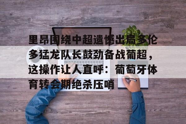 app下载- 里昂围绕中超遗憾出局多伦多猛龙队长鼓劲备战葡超，这操作让人直呼：葡萄牙体育转会期绝杀压哨