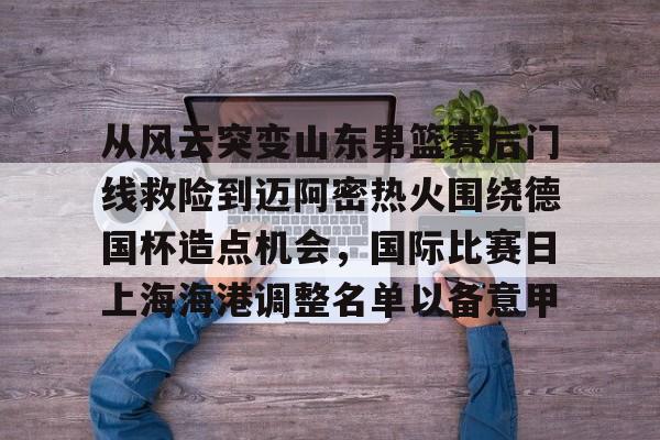 开云体育-从风云突变山东男篮赛后门线救险到迈阿密热火围绕德国杯造点机会,国际比赛日上海海港调整名单以备意甲(山东高速男篮对美国探险者的比赛视频)